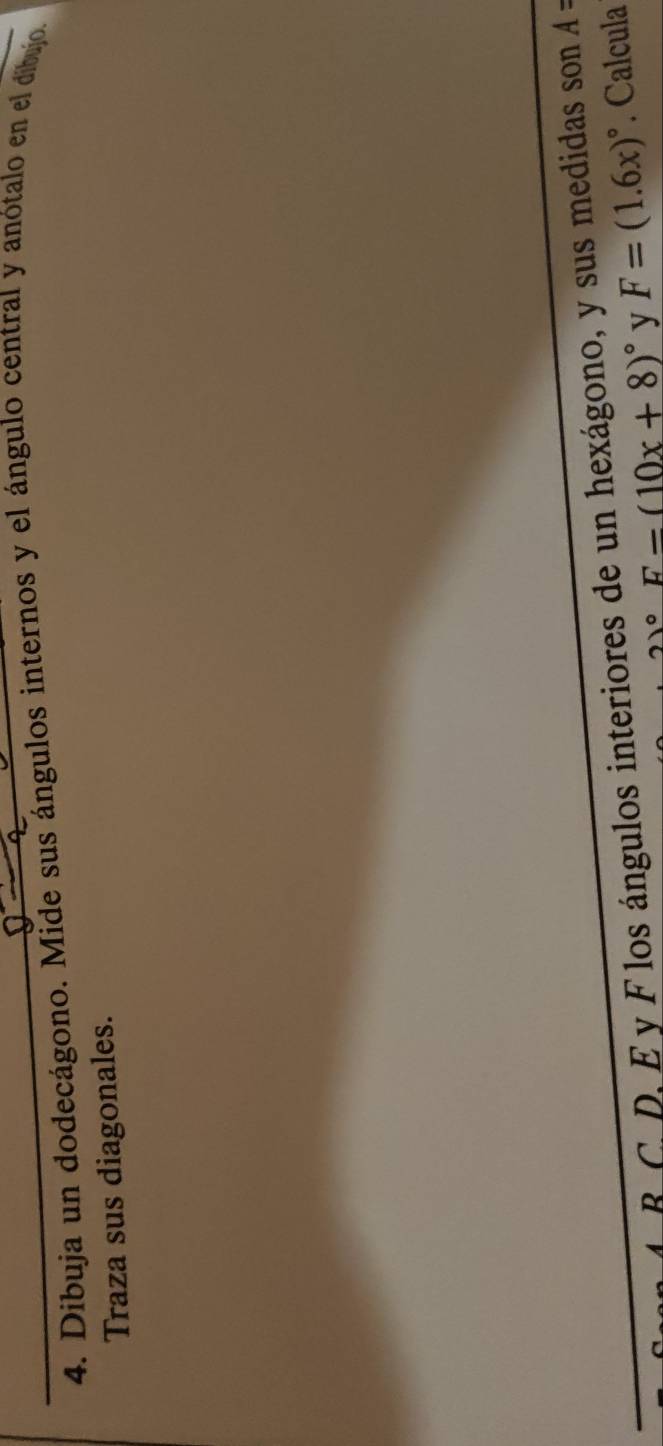 Díbuja un dodecágono. Mide sus ángulos internos y el ángulo central y anótalo en el dibujo. 
Traza sus diagonales. 
B C. D, E y F los ángulos interiores de un hexágono, y sus medidas son A =
21° F=(10x+8)^circ  y F=(1.6x)^circ . Calcula