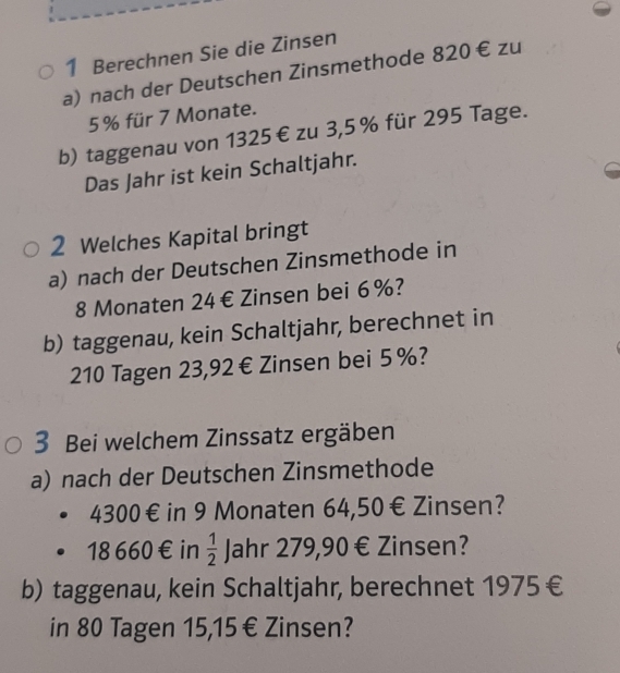 Berechnen Sie die Zinsen 
a) nach der Deutschen Zinsmethode 820 € zu
5% für 7 Monate. 
b) taggenau von 1325€ zu 3,5 % für 295 Tage. 
Das Jahr ist kein Schaltjahr. 
2 Welches Kapital bringt 
a) nach der Deutschen Zinsmethode in
8 Monaten 24€ Zinsen bei 6%? 
b) taggenau, kein Schaltjahr, berechnet in
210 Tagen 23,92 € Zinsen bei 5%? 
3 Bei welchem Zinssatz ergäben 
a) nach der Deutschen Zinsmethode
4300€ in 9 Monaten 64,50€ Zinsen?
18660€ in  1/2 J ahr 279,90 € Zinsen? 
b) taggenau, kein Schaltjahr, berechnet 1975€ 
in 80 Tagen 15,15 € Zinsen?