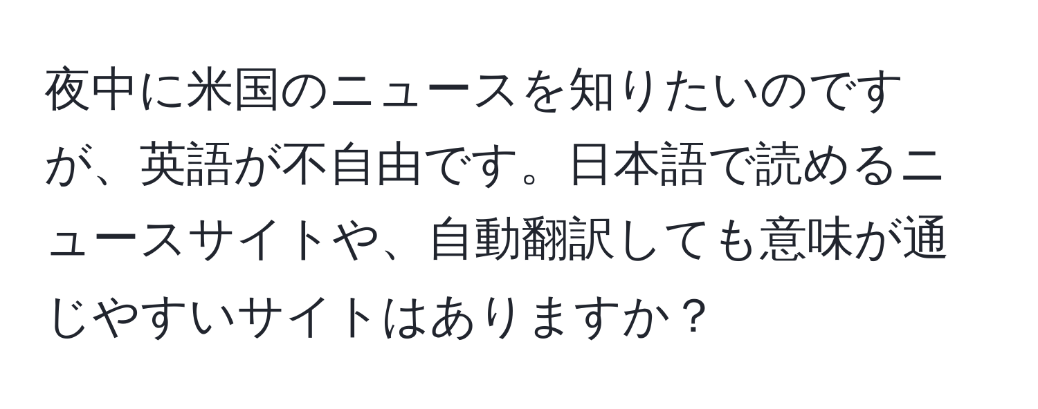 夜中に米国のニュースを知りたいのですが、英語が不自由です。日本語で読めるニュースサイトや、自動翻訳しても意味が通じやすいサイトはありますか？