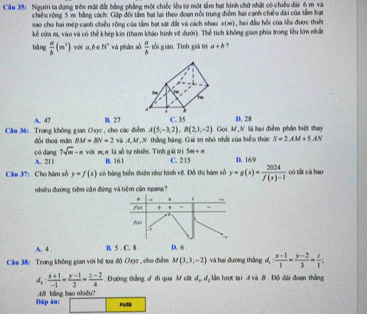 Người ta dựng trên mặt đất bằng phầng một chiếc lều từ một tầm bạt hình chữ nhật có chiều dài 6 m và
chiều rộng 5 m bằng cách: Gập đôi tấm bạt lại theo đoạn nổi trung điểm hai cạnh chiều dài của tầm bạt
sao cho hai mép cạnh chiều rộng của tầm bạt sát đất và cách nhau x(m), hai đầu hồi của lêu được thiết
kế cửa m, vào và có thể khép kin (tham khảo hình vẽ dưới). Thể tích không gian phía trong lễu lớn nhất
bǎng  a/b (m^3) với a,b∈ N^* và phân số  a/b  tối gián. Tình giá trị a+b ?
A. 47 B. 27 C. 35 D. 28
Câu 36: Trong không gian Oxyz , cho các điểm A(5;-3;2),B(2;1;-2).  Gọi M,N là hai điểm phân biệt thay
đồi thoá mãn BM=BN=2 và A, M, N thắng hàng. Giá trì nhỏ nhất của biểu thức S=2.AM+5.AN
có dang 7sqrt(m)-n với mộn là số tự nhiên. Tính giá trị 5m+n.
A. 211 B. 161 C. 215 D. 169
Câu 37: Cho hàm số y=f(x) có bảng biển thiên như hình vẽ. Đồ thị hàm số y=g(x)= 2024/f(x)-1  có tắt cá bao
nhiêu đường tiệm cận đứng và tiệm cận ngang?
z o .-
f(x) + - ~
1
f(x)
57
A. 4 . B. 5 . C. 8 . D. 6 . ` ,
Câu 38: Trong không gian với hệ tọa độ Oxz, cho điểm M(3;3;-2) và hai đường thẳng d_1: (x-1)/1 = (y-2)/3 = z/1 ;
d_2: (x+1)/-1 = (y-1)/2 = (z-2)/4  Đường thẳng đ đi qua M cật I, ldộ lần lượt tại A và B . Độ dài đoạn thắng
AB bằng bao nhiêu?
Đáp án: P133