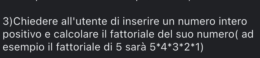 3)Chiedere all'utente di inserire un numero intero 
positivo e calcolare il fattoriale del suo numero( ad 
esempio il fattoriale di 5 sarà 5*4*3*2*1)