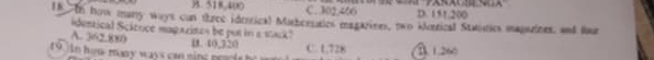B. 518,400 C. 302, 406 D. 151.200
18 In how many ways can three ideerical Mathesssics magarines, two aorrical Stautics magazines, and u
identical Scítoce magazinos be put in a stack?
A. 362.880 1. 40,320
19 )in hom- many ways can ning pearie he n C. 1,728 B. 1.260