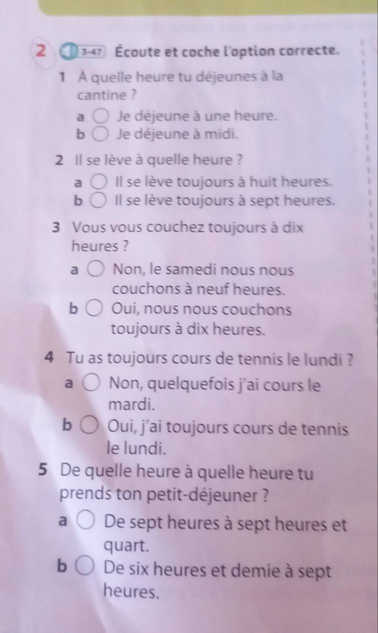 2 3-47 Écoute et coche l'option correcte.
1 À quelle heure tu déjeunes à la
cantine ?
a Je déjeune à une heure.
b Je déjeune à midi.
2 Il se lève à quelle heure ?
a Il se lève toujours à huit heures.
b Il se lève toujours à sept heures.
3 Vous vous couchez toujours à dix
heures ?
a Non, le samedi nous nous
couchons à neuf heures.
b Oui, nous nous couchons
toujours à dix heures.
4 Tu as toujours cours de tennis le lundi ?
a Non, quelquefois j'ai cours le
mardi.
b Oui, j’ai toujours cours de tennis
le lundi.
5 De quelle heure à quelle heure tu
prends ton petit-déjeuner ?
a De sept heures à sept heures et
quart.
b De six heures et demie à sept
heures.