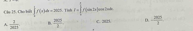 Cho biết ∈tlimits _0^(1f(x)dx=2025. Tính I=∈tlimits _0^(frac π)4)f(sin 2x)cos 2xdx.
A.  2/2025 . B.  2025/2 . C. 2025. D. - 2025/2 . 
π