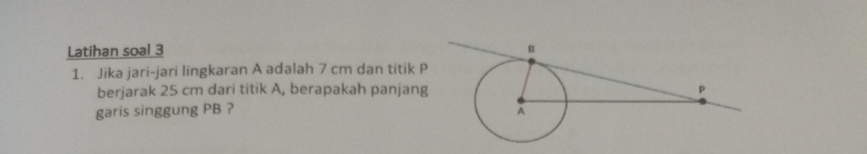 Latihan soal 3 
1. Jika jari-jari lingkaran A adalah 7 cm dan titik P
berjarak 25 cm dari titik A, berapakah panjang 
garis singgung PB ?