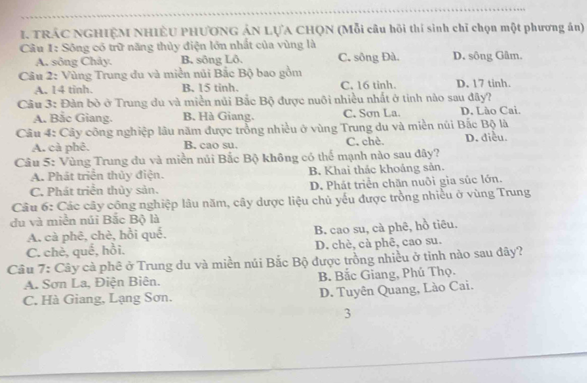 TRÁC NGHIỆM NHIÊU PHƯƠNG ÁN LỤA CHQN (Mỗi câu hồi thí sinh chỉ chọn một phương án)
Câu 1: Sông có trữ năng thủy điện lớn nhất của vùng là
A. sông Chây. B. sông Lô. C. sông Đà. D. sông Gâm.
Câu 2: Vùng Trung du và miền núi Bắc Bộ bao gồm
A. 14 tinh. B. 15 tinh. C. 16 tinh. D, 17 tinh.
Câu 3: Đàn bò ở Trung du và miền nủi Bắc Bộ được nuôi nhiều nhất ở tinh nào sau đây?
A. Bắc Giang. B. Hà Giang. C. Sơn La. D. Lào Cai.
Câu 4: Cây công nghiệp lâu năm được trồng nhiều ở vùng Trung du và miền núi Bắc Bộ là
A. cà phê. B. cao su. C. chè. D. điều.
Câu 5: Vùng Trung du và miền núi Bắc Bộ không có thế mạnh nào sau đây?
A. Phát triển thủy điện. B. Khai thác khoáng sản.
C. Phát triển thủy sản. D. Phát triển chăn nuôi gìa súc lớn.
Câu 6: Các cây công nghiệp lâu năm, cây dược liệu chủ yếu được trồng nhiều ở vùng Trung
du và miền núi Bắc Bộ là
A. cà phê, chè, hồi quế,
B. cao su, cà phê, hồ tiêu.
C. chè, quế, hồi. D. chè, cà phê, cao su.
Câu 7: Cây cà phê ở Trung du và miền núi Bắc Bộ được trồng nhiều ở tinh nào sau đây?
A. Sơn La, Điện Biên. B. Bắc Giang, Phú Thọ.
D. Tuyên Quang, Lào Cai.
C. Hà Giang, Lạng Sơn.
3