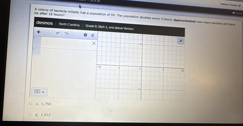 be after 16 hours?
A colony of bacteria initially has a population of 50. The population doubles every 3 hours. Approvimatelly how many bacterta will there
desmos North Carolina Grade 8, Math 1, and above Version
+
1
2
A. 1,750
B. 1,912