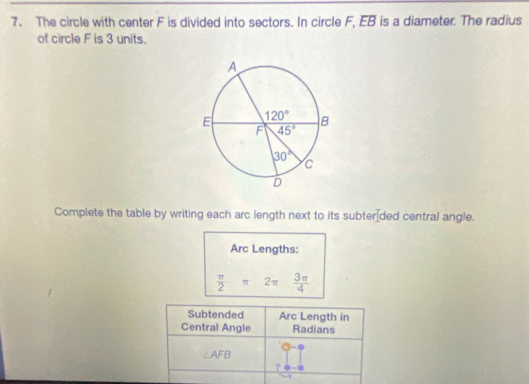 The circle with center F is divided into sectors. In circle F, EB is a diameter. The radius
of circle F is 3 units.
Complete the table by writing each arc length next to its subter ded central angle.
Arc Lengths:
 π /2 π 2π  3π /4 
Subtended Arc Length in
Central Angle Radians
∠ AFB