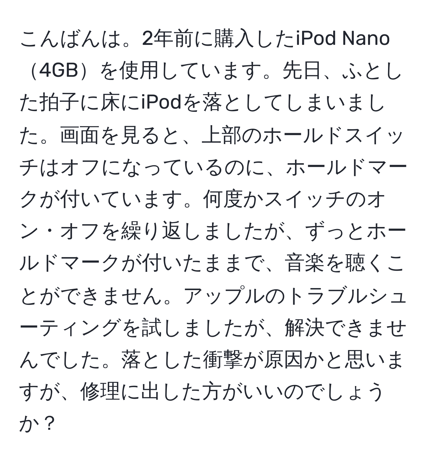 こんばんは。2年前に購入したiPod Nano4GBを使用しています。先日、ふとした拍子に床にiPodを落としてしまいました。画面を見ると、上部のホールドスイッチはオフになっているのに、ホールドマークが付いています。何度かスイッチのオン・オフを繰り返しましたが、ずっとホールドマークが付いたままで、音楽を聴くことができません。アップルのトラブルシューティングを試しましたが、解決できませんでした。落とした衝撃が原因かと思いますが、修理に出した方がいいのでしょうか？