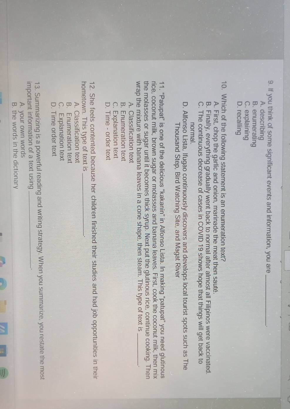 If you think of some significant events and information, you are_
A. describing
B. enumerating
C. explaining
D. recalling
10. Which of the following statement is an enumeration text?
A. First, chop the garlic and onion, marinade the meat then sauté.
B. Finally, everything gradually went back to normal after almost all Filipinos were vaccinated.
C. The continuous decrease of cases in COVID 19 shows hope that things will get back to
normal .
D. Alfonso Lista, Ifugao continuously discovers and develops local tourist spots such as The
Thousand Step, Bird Watching Site, and Magat River
11. “Patupat” is one of the delicious “kakanin” in Alfonso Lista. In making “patupat” you need glutinous
rice, coconut milk, brown sugar or molasses and banana leaves. First, cook the coconut milk, then mix
the molasses or sugar until it becomes thick syrup. Next put the glutinous rice, continue cooking. Then
wrap the mixture with banana leaves in a cone shape, then steam. This type of text is_
_.
A. Classification text
B. Enumeration text
C. Explanation text
D. Time - order text
12. She feels contented because her children finished their studies and had job opportunities in their
hometown. This type of text is_
A. Classification text
B. Enumeration text
C. Explanation text
D. Time order text
13. Summarizing is a powerful reading and writing strategy. When you summarize, you restate the most
important information of a text using_
A. your own words
B. the words in the dictionary