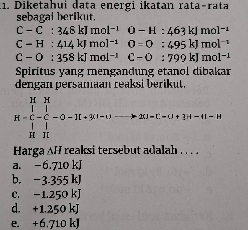 Diketahui data energi ikatan rata-rata
sebagai berikut.
C-C:348kJmol^(-1)O-H:463kJmol^(-1)
C-H:414kJmol^(-1)O=O:495kJmol^(-1)
C-O:358kJmol^(-1)C=O:799kJmol^(-1)
Spiritus yang mengandung etanol dibakar
dengan persamaan reaksi berikut.
H-C-C-O-H+3O=0 2O=C=O+3H-O-H
Harga △ H reaksi tersebut adalah . . . .
a. - -0.71 0 kJ
b. -3.3 55 kJ
c. −1.250 kJ
d. +1.250 kJ
e. +6.710 kJ