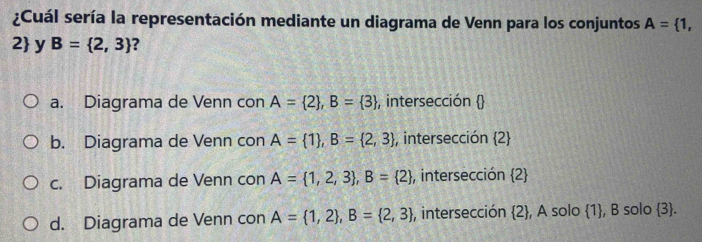 ¿Cuál sería la representación mediante un diagrama de Venn para los conjuntos A= 1,
2 y B= 2,3 2
a. Diagrama de Venn con A= 2 , B= 3 , intersección 
b. Diagrama de Venn con A= 1 , B= 2,3 , intersección 2
c. Diagrama de Venn con A= 1,2,3 , B= 2 , intersección 2
d. Diagrama de Venn con A= 1,2 , B= 2,3 , intersección  2 , A solo 1, B solo 3.