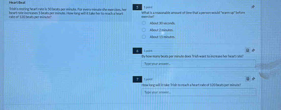 Heart Beat
Trish's resting heart rate is 50 beats per minute. For every minute she exercises, her 5 1 point
heart rate increases 5 beats per minute. How long will it take her to reach a heart What is a reasonable amount of time that a person would "warm up" before
rate of 120 beats per minute? exercise?
About 30 seconds.
About 2 minutes.
About 15 minutes
6 1pant
By how many beats per minute does Trish want to increase her heart rate?
Type your answer...
7 1 point
How long will it take Trish to reach a heart rate of 120 beats per minute?
Type your answer...