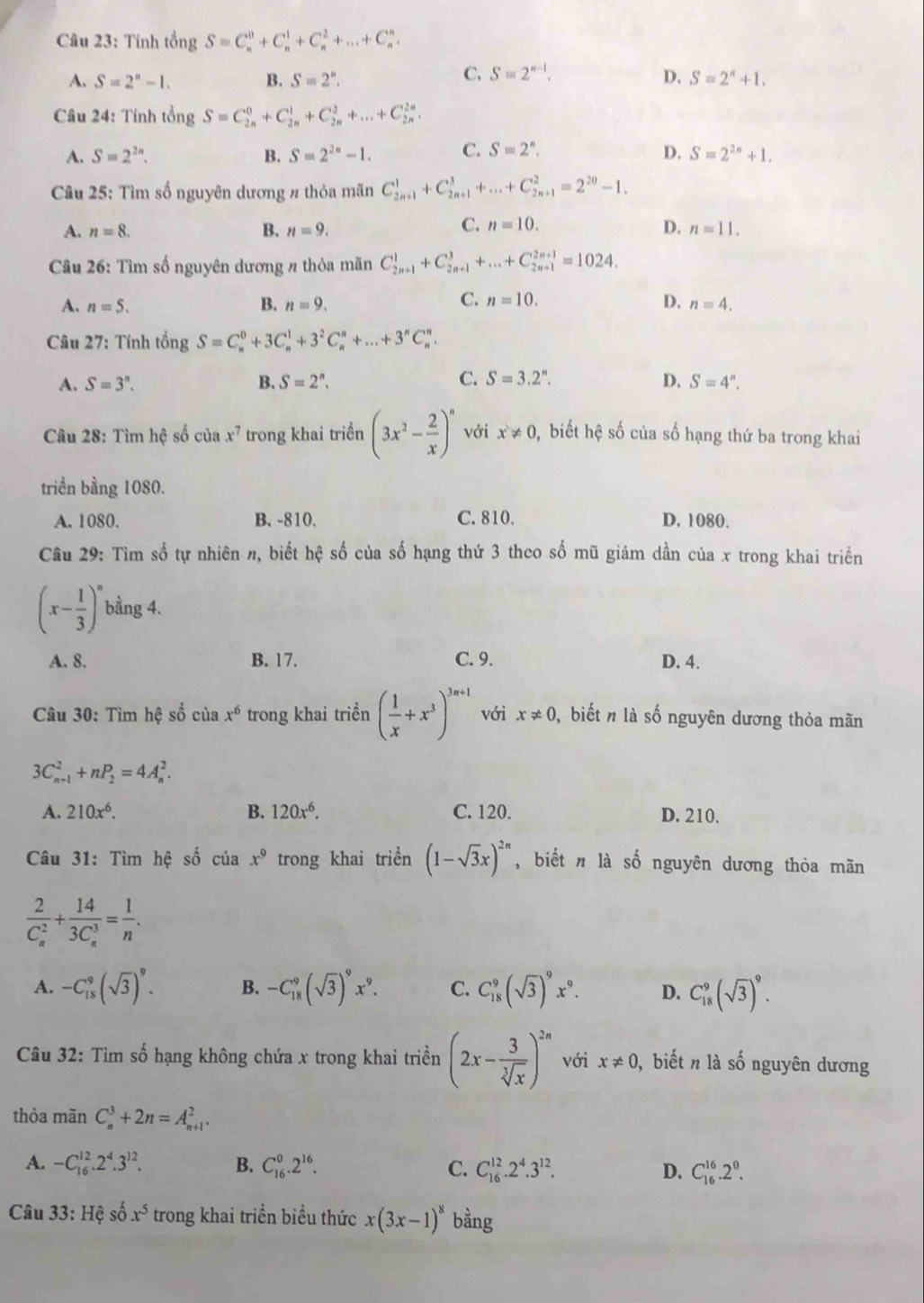 Tinh tongS=C_n^(0+C_n^1+C_n^2+...+C_n^n.
C. S=2^n-1). D.
A. S=2^n-1. B. S=2^n. S=2^n+1.
Câu 24: Tính tổng S=C_(2n)^0+C_(2n)^1+C_(2n)^2+...+C_(2n)^(2n).
A. S=2^(2n). B. S=2^(2n)-1. C. S=2^n. D. S=2^(2n)+1.
Câu 25: Tìm số nguyên dương # thỏa mãn C_(2n+1)^1+C_(2n+1)^3+...+C_(2n+1)^2=2^(20)-1.
C. n=10. D.
A. n=8. B. n=9. n=11,
Câu 26: Tìm số nguyên dương # thỏa mãn C_(2n+1)^1+C_(2n+1)^3+...+C_(2n+1)^(2n+1)=1024.
C. n=10.
A. n=5. B. n=9. D. n=4.
Câu 27: Tính tổng S=C_n^(0+3C_n^1+3^2)C_n^(n+...+3^n)C_n^(n.
C.
A. S=3^n). B. S=2^n. S=3.2^n. D. S=4^n.
Câu 28: Tìm hệ số của x^7 trong khai triển (3x^2- 2/x )^n với x!= 0 , biết hhat c số của số hạng thứ ba trong khai
triền bằng 1080.
A. 1080. B. -810. C. 810. D. 1080.
Câu 29: Tìm số tự nhiên n, biết hệ số của số hạng thứ 3 theo số mũ giảm dần của x trong khai triển
(x- 1/3 )^n bằng 4.
A. 8. B. 17. C. 9. D. 4.
Câu 30: Tìm hệ số của x^6 trong khai triển ( 1/x +x^3)^3n+1 với x!= 0 , biết n là số nguyên dương thỏa mãn
3C_(n+1)^2+nP_2=4A_n^(2.
A. 210x^6). B. 120x^6. C. 120. D. 210.
Câu 31: Tìm hệ số ciax^9 trong khai triển (1-sqrt(3)x)^2n , biết n là số nguyên dương thỏa mãn
frac 2(C_n)^2+frac 14(3C_n)^3= 1/n .
A. -C_(18)^9(sqrt(3))^9. B. -C_(18)^9(sqrt(3))^9x^9. C. C_(18)^9(sqrt(3))^9x^9. D. C_(18)^9(sqrt(3))^9.
Câu 32: Tìm số hạng không chứa x trong khai triển (2x- 3/sqrt[3](x) )^2n với x!= 0 , biết n là số nguyên dương
thỏa mãn C_n^(3+2n=A_(n+1)^2.
A. -C_(16)^(12).2^4).3^(12). B. C_(16)^0.2^(16). C. C_(16)^(12).2^4.3^(12). D. C_(16)^(16).2^0.
Câu 33:Hhat e số x^5 trong khai triển biểu thức x(3x-1)^8 bằng