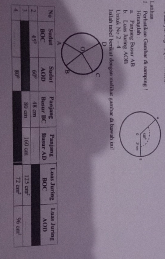Latihan
1. Perhatikan Gambar di samping !
Hitunglah 
a. Panjang Busur AB
b. Luas Juring AOB
Untuk No 2 - 4
Isilah tabel berikut dengan melihat gambar di bawah ini!