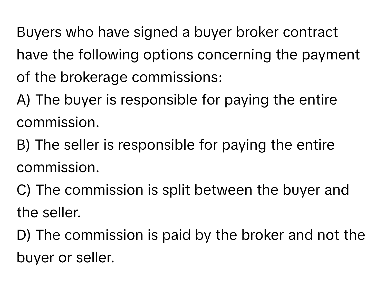 Buyers who have signed a buyer broker contract have the following options concerning the payment of the brokerage commissions:

A) The buyer is responsible for paying the entire commission.
B) The seller is responsible for paying the entire commission.
C) The commission is split between the buyer and the seller.
D) The commission is paid by the broker and not the buyer or seller.