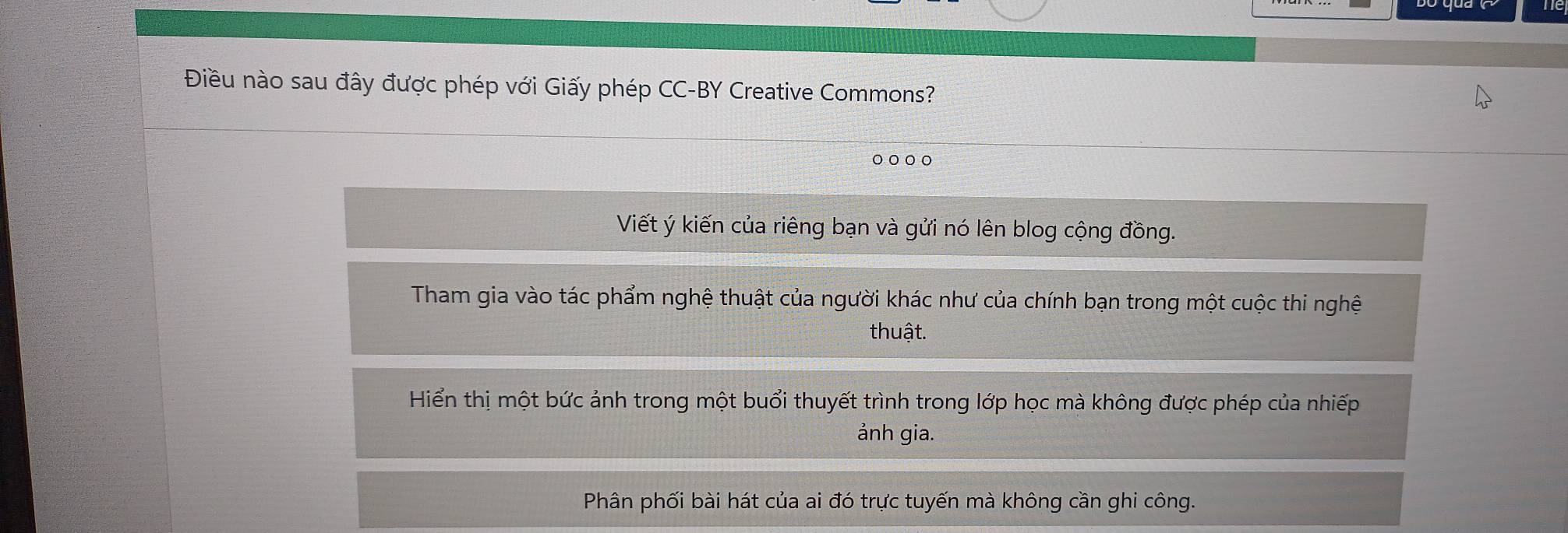 Điều nào sau đây được phép với Giấy phép CC-BY Creative Commons?
。。。。
Viết ý kiến của riêng bạn và gửi nó lên blog cộng đồng.
Tham gia vào tác phẩm nghệ thuật của người khác như của chính bạn trong một cuộc thi nghệ
thuật.
Hiển thị một bức ảnh trong một buổi thuyết trình trong lớp học mà không được phép của nhiếp
ảnh gia.
Phân phối bài hát của ai đó trực tuyến mà không cần ghi công.