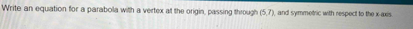 Write an equation for a parabola with a vertex at the origin, passing through (5,7) and symmetric with respect to the x-axis