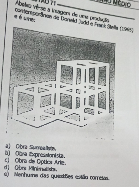 STão 71
GINO MÉDIO
Abalxo vê-se a imagem de uma produção
e é uma:
contemporânea de Donald Judd 1965)
a) Obra Surrealista.
b) Obra Expressionista.
c) Obra de Optica Arte.
d) Obra Minimalista.
e) Nenhuma das questões estão corretas.