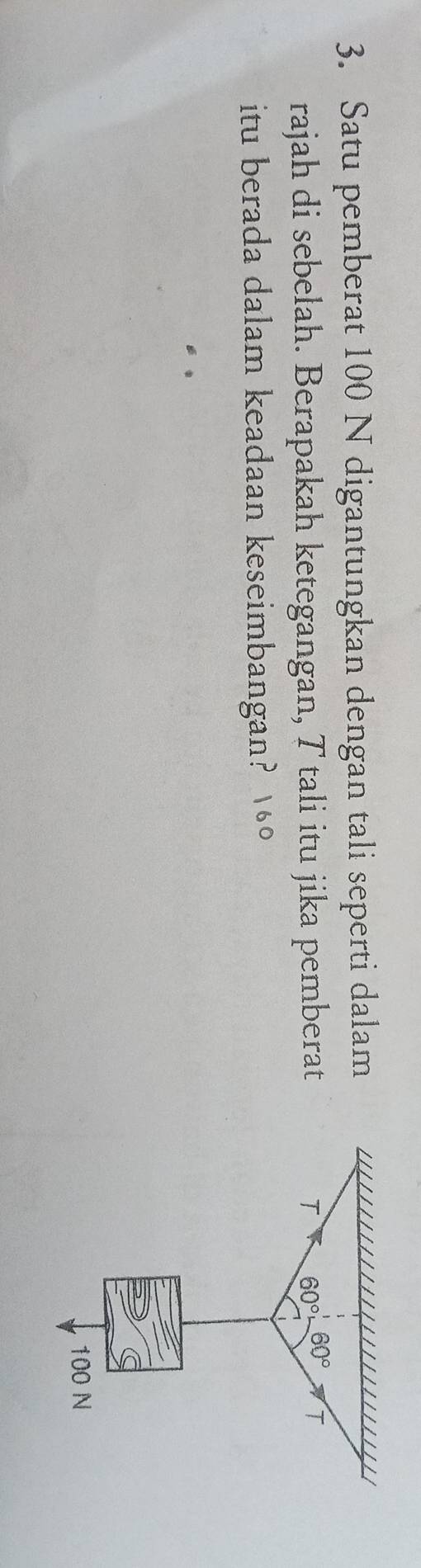 Satu pemberat 100 N digantungkan dengan tali seperti dalam
rajah di sebelah. Berapakah ketegangan, T tali itu jika pemberat
itu berada dalam keadaan keseimbangan? 10