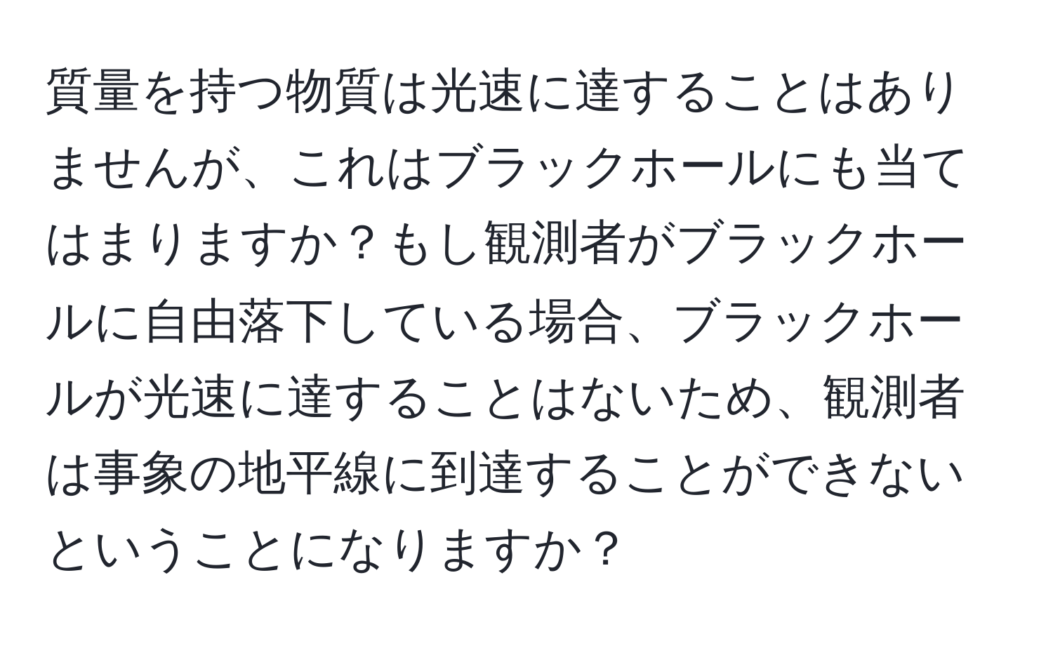 質量を持つ物質は光速に達することはありませんが、これはブラックホールにも当てはまりますか？もし観測者がブラックホールに自由落下している場合、ブラックホールが光速に達することはないため、観測者は事象の地平線に到達することができないということになりますか？