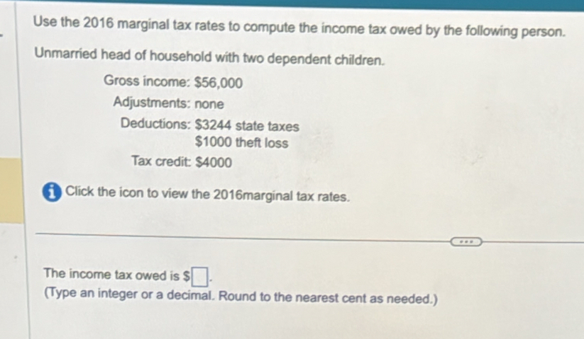 Use the 2016 marginal tax rates to compute the income tax owed by the following person. 
Unmarried head of household with two dependent children. 
Gross income: $56,000
Adjustments: none 
Deductions: $3244 state taxes
$1000 theft loss 
Tax credit: $4000
Click the icon to view the 2016marginal tax rates. 
The income tax owed is $□. 
(Type an integer or a decimal. Round to the nearest cent as needed.)