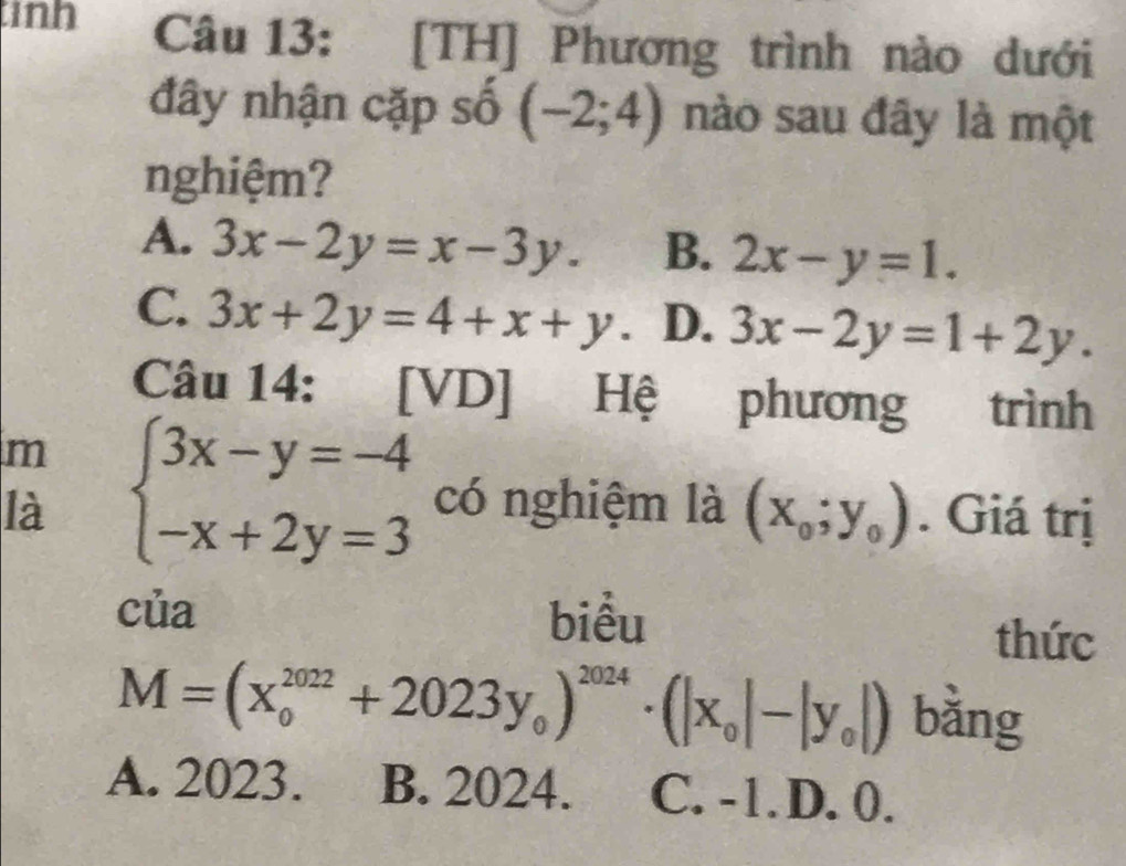 inh Câu 13: [TH] Phương trình nào dưới
đây nhận cặp số (-2;4) nào sau đây là một
nghiệm?
A. 3x-2y=x-3y. B. 2x-y=1.
C. 3x+2y=4+x+y. D. 3x-2y=1+2y. 
Câu 14: [VD] Hệ phương trình
m
là beginarrayl 3x-y=-4 -x+2y=3endarray. có nghiệm là (x_0;y_0). Giá trị
của biểu
thức
M=(x_0^((2022)+2023y_0))^2024· (|x_0|-|y_0|) bằng
A. 2023. B. 2024. C. -1. D. 0.