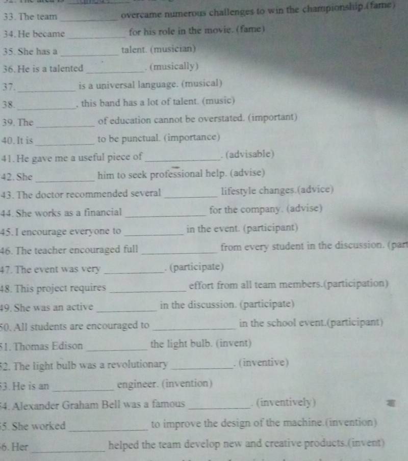 The team _overcame numerous challenges to win the championship.(fame) 
_ 
34. He became_ for his role in the movie. (fame) 
35. She has a _talent. (musician) 
36. He is a talented _. (musically) 
37. _is a universal language. (musical) 
38. _, this band has a lot of talent. (music) 
39. The_ of education cannot be overstated. (important) 
40. It is_ to be punctual. (importance) 
41.He gave me a useful piece of _. (advisable) 
_ 
42. She him to seek professional help. (advise) 
43. The doctor recommended several _lifestyle changes.(advice) 
44. She works as a financial _for the company. (advise) 
45. I encourage everyone to _in the event. (participant) 
46. The teacher encouraged full _from every student in the discussion. (par 
47. The event was very _. (participate) 
48. This project requires _effort from all team members.(participation) 
49. She was an active _in the discussion. (participate) 
50. All students are encouraged to _in the school event.(participant) 
51. Thomas Edison _the light bulb. (invent) 
52. The light bulb was a revolutionary _. (inventive) 
53. He is an _engineer. (invention) 
54. Alexander Graham Bell was a famous _. (inventively) 
5. She worked _to improve the design of the machine.(invention) 
6. Her_ helped the team develop new and creative products.(invent)