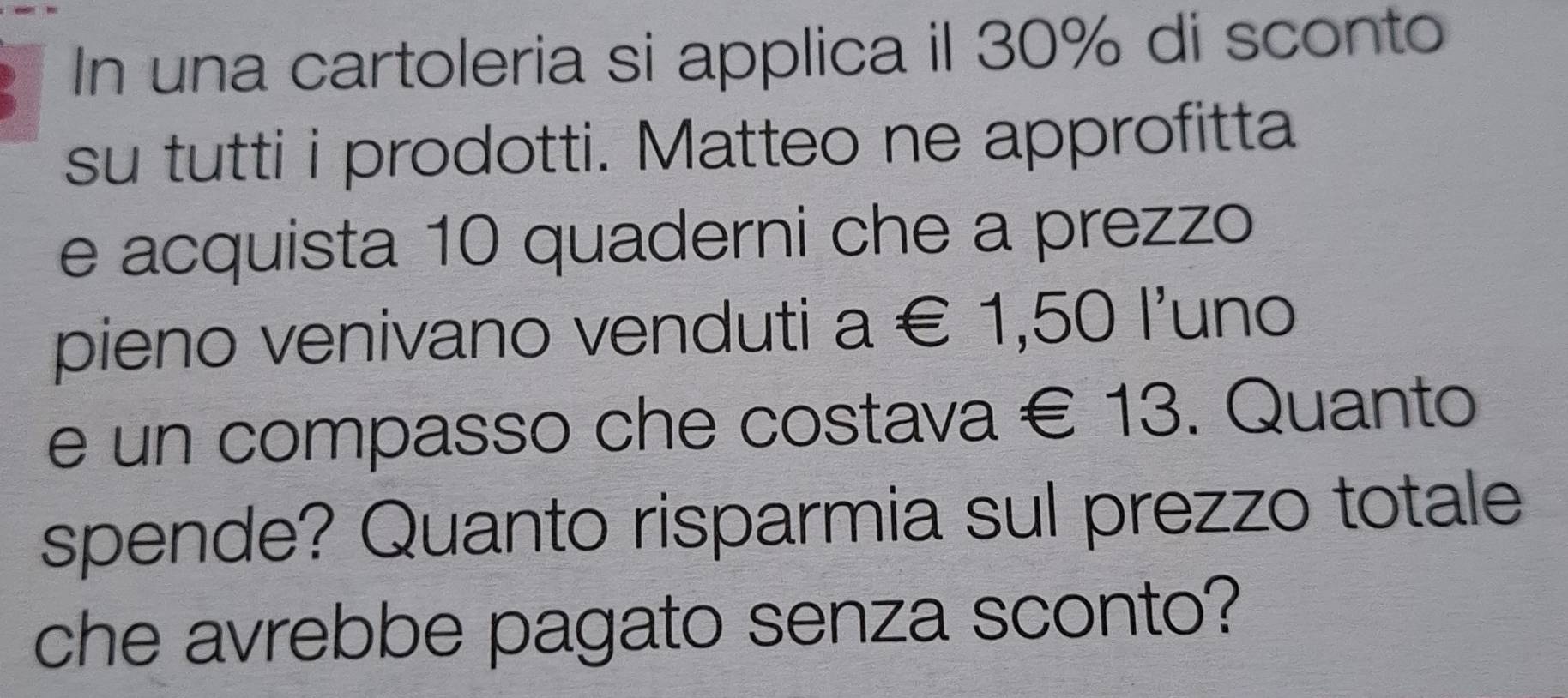 In una cartoleria si applica il 30% di sconto 
su tutti i prodotti. Matteo ne approfitta 
e acquista 10 quaderni che a prezzo 
pieno venivano venduti a∈ 1,501' uno 
e un compasso che costava € 13. Quanto 
spende? Quanto risparmia sul prezzo totale 
che avrebbe pagato senza sconto?