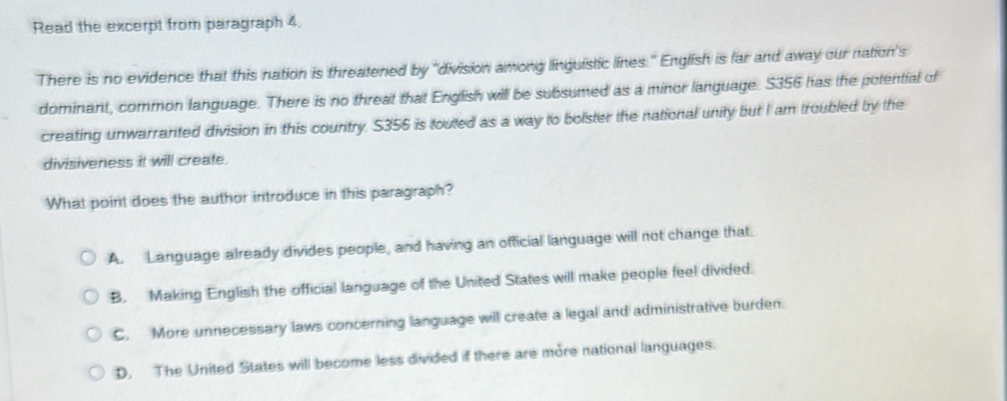 Read the excerpt from paragraph 4.
There is no evidence that this nation is threatened by "division among linguistic lines." English is far and away our nation's
dominant, common language. There is no threat that English will be subsumed as a minor language. S356 has the potential of
creating unwarranted division in this country. S356 is touted as a way to bolster the national unity but I am troubled by the
divisiveness it will create.
What point does the author introduce in this paragraph?
A. Language already divides people, and having an official language will not change that.
B. Making English the official language of the United States will make people feel divided.
C. More unnecessary laws concerning language will create a legal and administrative burden.
D. The United States will become less divided if there are more national languages.