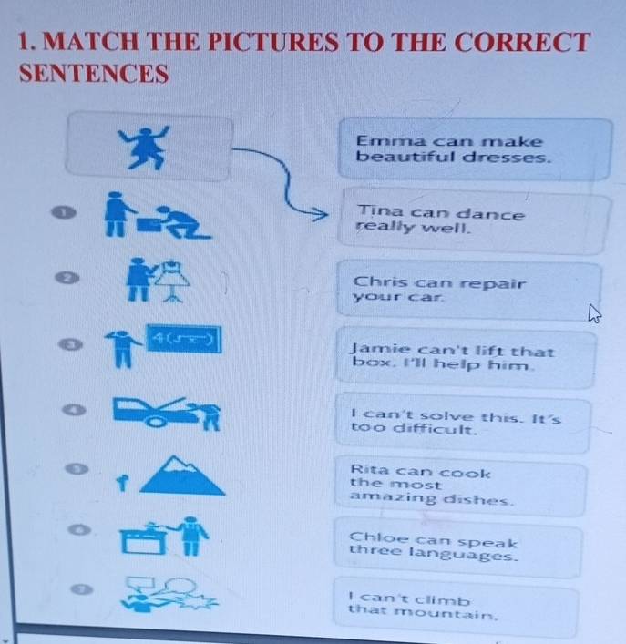 MATCH THE PICTURES TO THE CORRECT 
SENTENCES 
Emma can make 
beautiful dresses. 
Tina can dance 
really well. 
Chris can repair 
your car 
4 (1 5) Jamie can't lift that 
box, I'll help him. 
I can't solve this. It's 
too difficult. 
Rita can cook 
the most 
T amazing dishes. 
Chloe can speak 
three languages. 
I can't climb 
that mountain.