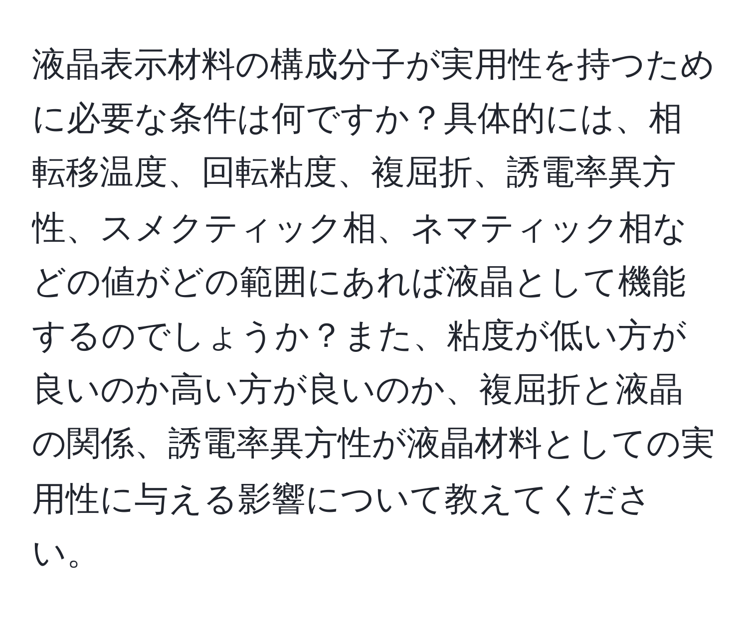 液晶表示材料の構成分子が実用性を持つために必要な条件は何ですか？具体的には、相転移温度、回転粘度、複屈折、誘電率異方性、スメクティック相、ネマティック相などの値がどの範囲にあれば液晶として機能するのでしょうか？また、粘度が低い方が良いのか高い方が良いのか、複屈折と液晶の関係、誘電率異方性が液晶材料としての実用性に与える影響について教えてください。