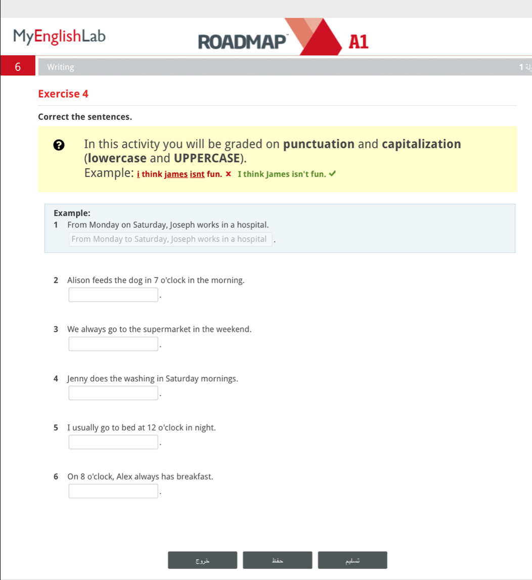 MyEnglishLab 
ROADMAP A1 
6 Writing 14 
Exercise 4 
Correct the sentences. 
? In this activity you will be graded on punctuation and capitalization 
(Iowercase and UPPERCASE). 
Example: i think james isnt fun. × I think James isn't fun. √ 
Example: 
1 From Monday on Saturday, Joseph works in a hospital. 
From Monday to Saturday, Joseph works in a hospital 
2 Alison feeds the dog in 7 o'clock in the morning. 
3 We always go to the supermarket in the weekend. 
4 Jenny does the washing in Saturday mornings. 
5 I usually go to bed at 12 o'clock in night. 
6 On 8 o'clock, Alex always has breakfast. 
E