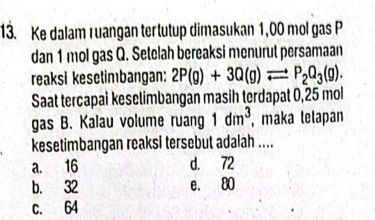 Ke dalam ruangan tertutup dimasukan 1,00 mol gas P
dan 1 mol gas Q. Setelah bereaksi menurut persamaan
reaksi kesetimbangan: 2P(g)+3Q(g)leftharpoons P_2Q_3(g). 
Saat tercapai keselimbangan masih terdapat 0,25 mol
gas B. Kalau volume ruang 1dm^3 , maka lelapan
kesetimbangan reaksi tersebut adalah ....
a. 16 d. 72
b. 32 e. 80
c. 64