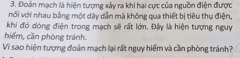 Đoản mạch là hiện tượng xảy ra khi hai cực của nguồn điện được 
nối với nhau bằng một dây dẫn mà không qua thiết bị tiêu thụ điện, 
khi đó dòng điện trong mạch sẽ rất lớn. Đây là hiện tượng nguy 
hiểm, cần phòng tránh. 
Vì sao hiện tượng đoản mạch lại rất nguy hiểm và cần phòng tránh?
