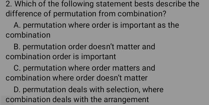 Which of the following statement bests describe the
difference of permutation from combination?
A. permutation where order is important as the
combination
B. permutation order doesn’t matter and
combination order is important
C. permutation where order matters and
combination where order doesn't matter
D. permutation deals with selection, where
combination deals with the arrangement