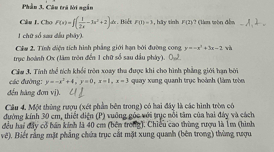 Phần 3. Câu trả lời ngắn 
Câu 1. Cho F(x)=∈t ( 1/2x -3x^2+2)dx. Biết F(1)=3 , hãy tính F(2) ? (làm tròn đến 
1 chữ số sau dấu phảy). 
Câu 2. Tính diện tích hình phẳng giới hạn bởi đường cong y=-x^2+3x-2 à 
trục hoành Ox (làm tròn đến 1 chữ số sau dấu phảy). 
Câu 3. Tính thể tích khối tròn xoay thu được khi cho hình phẳng giới hạn bởi 
các đường: y=-x^2+4, y=0, x=1, x=3 quay xung quanh trục hoành (làm tròn 
đến hàng đơn vị). 
Câu 4. Một thùng rượu (xét phần bên trong) có hai đáy là các hình tròn có 
đường kính 30 cm, thiết diện (P) vuông góc với trục nổi tâm của hai đáy và cách 
đều hai đảy có bán kính là 40 cm (bên trong). Chiều cao thùng rượu là 1m (hình 
vẽ). Biết rằng mặt phắng chứa trục cắt mặt xung quanh (bên trong) thùng rượu