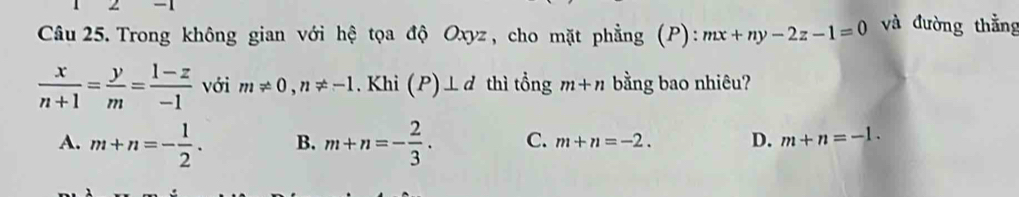 Trong không gian với hệ tọa độ Oxyz, cho mặt phẳng (P): mx+ny-2z-1=0 và đường thẳng
 x/n+1 = y/m = (1-z)/-1  với m!= 0, n!= -1. Khi (P)⊥ d thì tổng m+n bằng bao nhiêu?
A. m+n=- 1/2 . B. m+n=- 2/3 . C. m+n=-2. D. m+n=-1.