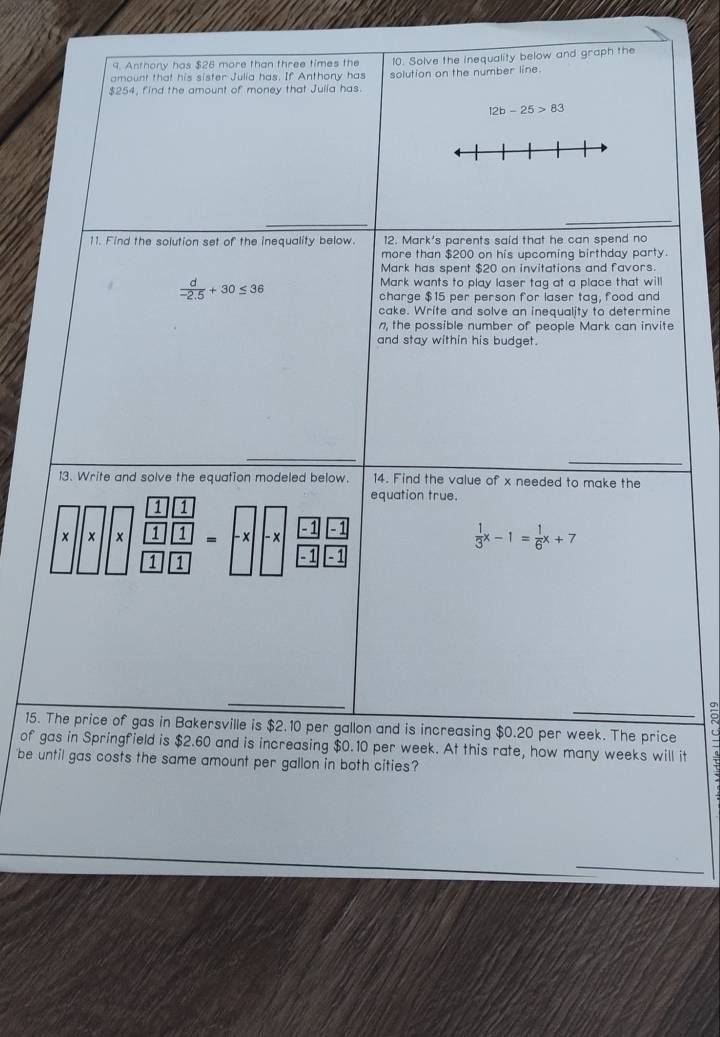 Anthony has $26 more than three times the 
amount that his sister Julia has. If Anthony has 10. Solve the inequality below and graph the
$254, find the amount of money that Juiia has. solution on the number line.
12b-25>83
11. Find the solution set of the inequality below. 12. Mark's parents said that he can spend no 
more than $200 on his upcoming birthday party. 
Mark has spent $20 on invitations and favors.
 d/-2.5 +30≤ 36
Mark wants to play laser tag at a place that will 
charge $15 per person for laser tag, food and 
cake. Write and solve an inequality to determine 
n, the possible number of people Mark can invite 
and stay within his budget. 
13. Write and solve the equation modeled below. 14. Find the value of x needed to make the 
equation true. 
1 1
x × x 1 1 = - x - x 41 a
 1/3 x-1= 1/6 x+7
1 1 - 1 -1
15. The price of gas in Bakersville is $2.10 per gallon and is increasing $0.20 per week. The price 
of gas in Springfield is $2.60 and is increasing $0.10 per week. At this rate, how many weeks will it 
be until gas costs the same amount per gallon in both cities?