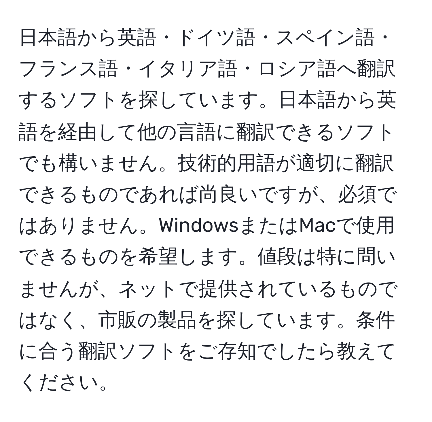 日本語から英語・ドイツ語・スペイン語・フランス語・イタリア語・ロシア語へ翻訳するソフトを探しています。日本語から英語を経由して他の言語に翻訳できるソフトでも構いません。技術的用語が適切に翻訳できるものであれば尚良いですが、必須ではありません。WindowsまたはMacで使用できるものを希望します。値段は特に問いませんが、ネットで提供されているものではなく、市販の製品を探しています。条件に合う翻訳ソフトをご存知でしたら教えてください。