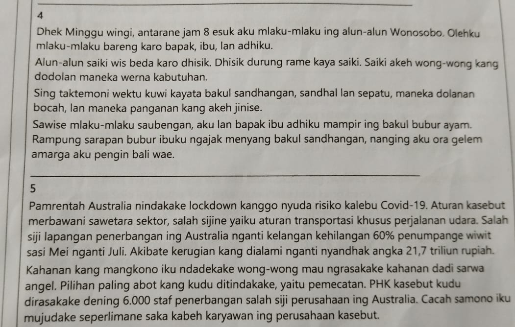 Dhek Minggu wingi, antarane jam 8 esuk aku mlaku-mlaku ing alun-alun Wonosobo. Olehku 
mlaku-mlaku bareng karo bapak, ibu, lan adhiku. 
Alun-alun saiki wis beda karo dhisik. Dhisik durung rame kaya saiki. Saiki akeh wong-wong kang 
dodolan maneka werna kabutuhan. 
Sing taktemoni wektu kuwi kayata bakul sandhangan, sandhal lan sepatu, maneka dolanan 
bocah, lan maneka panganan kang akeh jinise. 
Sawise mlaku-mlaku saubengan, aku lan bapak ibu adhiku mampir ing bakul bubur ayam. 
Rampung sarapan bubur ibuku ngajak menyang bakul sandhangan, nanging aku ora gelem 
amarga aku pengin bali wae. 
5 
Pamrentah Australia nindakake lockdown kanggo nyuda risiko kalebu Covid-19. Aturan kasebut 
merbawani sawetara sektor, salah sijine yaiku aturan transportasi khusus perjalanan udara. Salah 
siji lapangan penerbangan ing Australia nganti kelangan kehilangan 60% penumpange wiwit 
sasi Mei nganti Juli. Akibate kerugian kang dialami nganti nyandhak angka 21, 7 triliun rupiah. 
Kahanan kang mangkono iku ndadekake wong-wong mau ngrasakake kahanan dadi sarwa 
angel. Pilihan paling abot kang kudu ditindakake, yaitu pemecatan. PHK kasebut kudu 
dirasakake dening 6.000 staf penerbangan salah siji perusahaan ing Australia. Cacah samono iku 
mujudake seperlimane saka kabeh karyawan ing perusahaan kasebut.