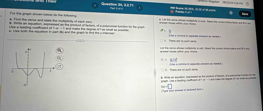 Cameron Magobet 08/25/24 3:26 PM
<
s and Their Question 34, 3.2.71 HW Score: 85.06%, 32.32 of 38 points
Part 3 of 4 Points: 0 of 1 Save
For the graph shown below do the following. a. List the zeros whose multiplicity is even. Select the correct choice below and fill in any
a. Find the zeros and state the multiplicity of each zero. answer boxes within your choice.
b. Write an equation, expressed as the product of factors, of a polynomial function for the graph.
Use a leading coefficient of  1 or - 1 and make the degree of f as small as possible. A. 1
c. Use both the equation in part (b) and the graph to find the y-intercept (Use a comma to separate answers as needed.)
B. There are no such zeros.
List the zeros whose multiplicity is odd. Select the correct choice below and fill in any
answer boxes within your choice.
A. 2,-1
(Use a comma to separate answers as needed.)
B. There are no such zeros.
b. Write an equation, expressed as the product of factors, of a polynomial function for the
graph. Use a leading coefficient of 1 or -1 and make the degree of f as small as possible.
f(x)=□
(Type your answer in factored form.)