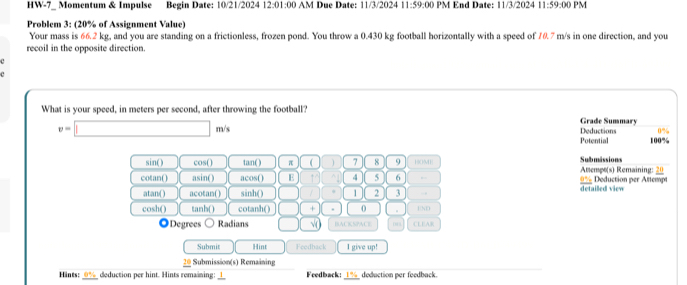 HW-7_ Momentum & Impulse Begin Date: 10/21/2024 12:01 1:00 AM Dụe Date: 11/3/2024 11:59 2:00 PM End Date: 11/3/2024 11:59 :00 PM 
Problem 3: (20% of Assignment Value) 
Your mass is 66.2 kg, and you are standing on a frictionless, frozen pond. You throw a 0.430 kg football horizontally with a speed of 70.7 m/s in one direction, and you 
recoil in the opposite direction. 
What is your speed, in meters per second, after throwing the football? Grade Summary
v=□ m/s Deductions 100%
Potential
sin ( ) cos() tan ( ) π ( 7 8 9 HOME Amempo(s) Remaining: 20 Submâssions 
cotan() asin() acos() E 10 4 5 6 , 0% x detai d vie Doduction per Attempt 
atan() acotan() sinh ( ) ] 1 2 3 . 
cosh() tanh () cotanh () □ × 。 . END 
◎Degrees Radians √ BACKSPACE 
Submit Hint Feedback I give up! 
Submission(s) Remaining 
_ 
Hints: deduction per hint. Hints remaining: _Fredback:_ deduction per feedback.