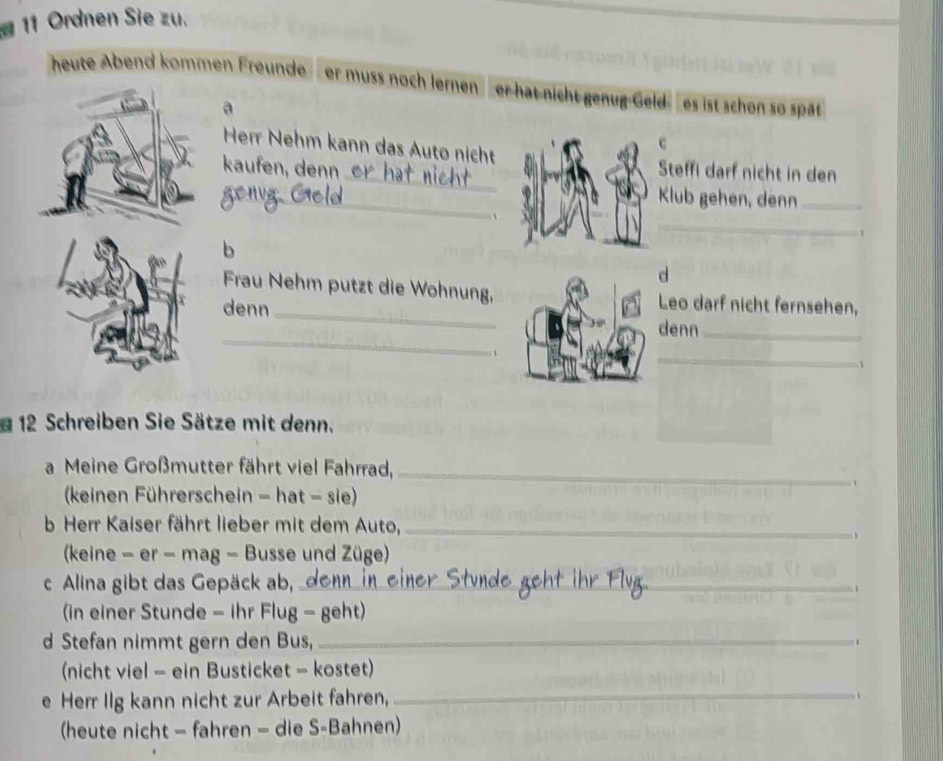 Ordnen Sie zu. 
heute Abend kommen Freunde er muss noch lernen er hat nicht genug Geld es ist schon so spät 
a 
Her Nehm kann das Auto nicht 
c 
_ 
kaufen, denn Steffi darf nicht in den 
_ 
Klub gehen, denn_ 
_ 
、 
1 
b 
d 
Frau Nehm putzt die Wohnung,Leo darf nicht fernsehen, 
_ 
denn _denn_ 
_ 
12 Schreiben Sie Sätze mit denn. 
a Meine Großmutter fährt viel Fahrrad,_ 
(keinen Führerschein - hat - sie) 
. 
b Herr Kaiser fährt lieber mit dem Auto,_ 
、 
(keine - er - mag - Busse und Züge) 
c Alina gibt das Gepäck ab, _ 
(in einer Stunde - ihr Flug - geht) 
d Stefan nimmt gern den Bus,_ 
(nicht viel - ein Busticket - kostet) 
e Herr Ilg kann nicht zur Arbeit fahren,_ 
(heute nicht - fahren - die S-Bahnen)