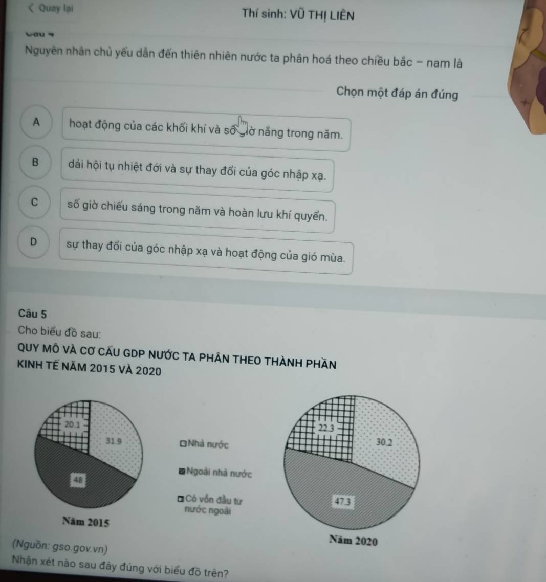 < Quay lại Thí sinh: Vũ THỊ LIÊN
wou 4
Nguyên nhân chủ yếu dẫn đến thiên nhiên nước ta phân hoá theo chiều bắc - nam là
Chọn một đáp án đúng
 A hoạt động của các khối khí và số giờ năng trong năm.
B dải hội tụ nhiệt đới và sự thay đổi của góc nhập xạ.
C số giờ chiếu sáng trong năm và hoàn lưu khí quyển.
D sự thay đổi của góc nhập xạ và hoạt động của gió mùa.
Câu 5
Cho biểu đồ sau:
QUY MÔ VÀ Cơ CẤU GDP nưỚc TA pHÂN tHEO tHÀNH Phần
KINH TẾ năm 2015 và 2020
=Nhà nước
* Ngoài nhà nước
* Có vốn đầu từ
nước ngoài

(Nguồn: gso.gov.vn)
Nhận xét nào sau đây đúng với biểu đồ trên?