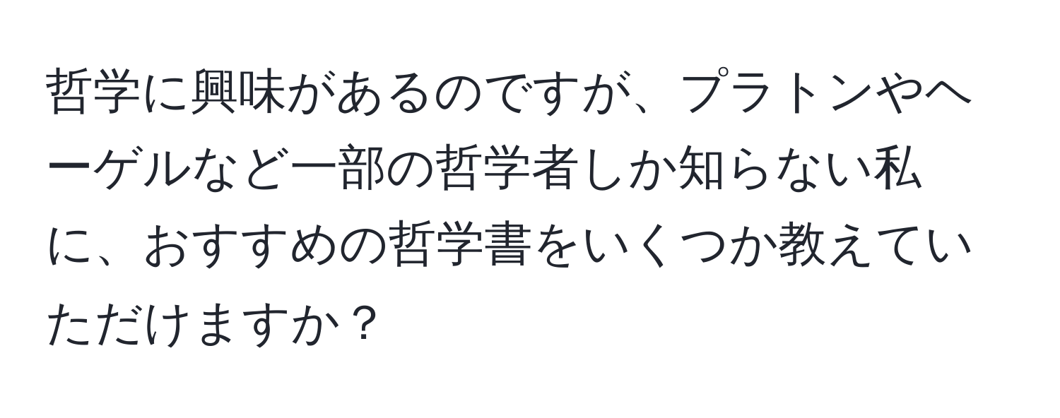 哲学に興味があるのですが、プラトンやヘーゲルなど一部の哲学者しか知らない私に、おすすめの哲学書をいくつか教えていただけますか？