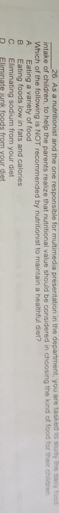 As a nutritionist and the one responsible for multimedia presentation in the department, you are tasked to study the daily food
intake of children, to help the parents realize that nutritional value should be considered in choosing the kind of food for their children
Which of the following is NOT recommended by nutritionist to maintain a healthful diet?
A. Eating a variety of food
B. Eating foods low in fats and calories
C. Eliminating sodium from your diet
D. Eliminate junk foods from your diet