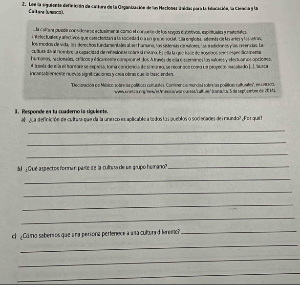 Lee la siguiente definición de cultura de la Organización de las Naciones Unidas para la Educación, la Ciencia y la 
Cultura (unesco). 
la cultura puede considerarse actualmente como el conjunto de los rasgos distíntivos, espirituales y materiales, 
intelectuales y afectivos que caracterizan a la sociedad o a un grupo social. Ella engloba, además de las artes y las letras, 
los modos de vida, los derechos fundamentales al ser humano, los sistemas de valores, las tradiciones y las creencias. La 
cultura da al hombre la capacidad de reflexionar sobre sí mismo. Es ella la que hace de nosotros seres especificamente 
huranos, racionales, críticos y éticamente comprometidos. A través de ella discernimos los valores y efectuamos opciones. 
A través de ella el hombre se expresa, toma conciencia de sí mismo, se reconoce como un proyecto inacabado (...), busca 
incansablemente nuevas significaciones y crea obras que lo trascienden. 
'Declaración de México sobre las políticas culturales. Conferencia mundial sobre las políticas culturales', en UNESCO. 
www.unesco.org/new/es/mexico/work-areas/culture/ (consulta: 3 de septiembre de 2014). 
3. Responde en tu cuaderno lo siguiente. 
a) ¿La definición de cultura que da la unesco es aplicable a todos los pueblos o sociedades del mundo? ¿Por qué? 
_ 
_ 
_ 
b) ¿Qué aspectos forman parte de la cultura de un grupo humano?_ 
_ 
_ 
_ 
_ 
c) ¿Cómo sabemos que una persona pertenece a una cultura diferente?_ 
_ 
_ 
_