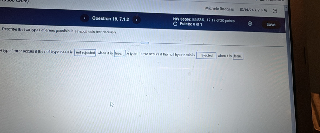 308 Örum) Michele Rodgers 10/14/24 7:51 PM
Question 19, 7.1.2 HW Score: 85.83%, 17.17 of 20 points
Points: 0 of 1 Save
Describe the two types of errors possible in a hypothesis test decision
A type I error occurs if the null hypothesis is not rejected when it is true: A type II error occurs if the null hypothesis is rejected when it is false