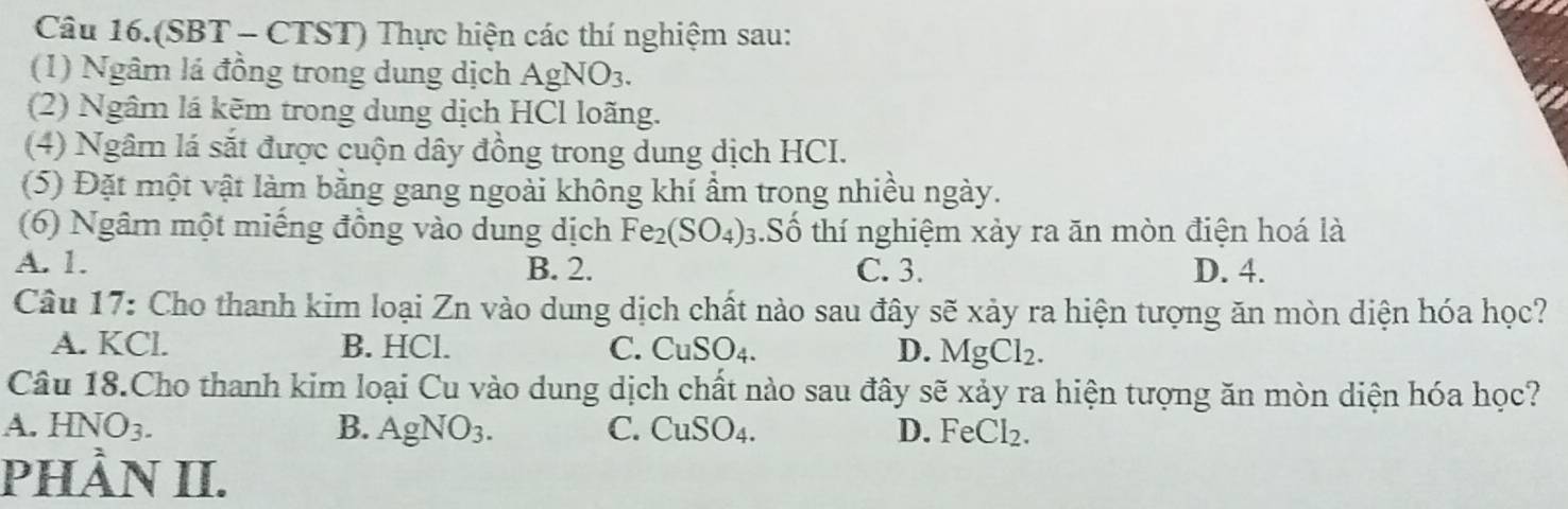 Câu 16.(SBT - CTST) Thực hiện các thí nghiệm sau:
(1) Ngâm lá đồng trong dung dịch AgNO_3. 
(2) Ngâm lá kẽm trong dung dịch HCl loãng.
(4) Ngâm lá sắt được cuộn dây đồng trong dung dịch HCI.
(5) Đặt một vật làm bằng gang ngoài không khí ẩm trong nhiều ngày.
(6) Ngâm một miếng đồng vào dung dịch Fe_2 (SO_4) 1.Số thí nghiệm xảy ra ăn mòn điện hoá là
A. 1. B. 2. C. 3. D. 4.
Câu 17: Cho thanh kim loại Zn vào dung dịch chất nào sau đây sẽ xảy ra hiện tượng ăn mòn diện hóa học?
A. KCl. B. HCl. C. CuSO_4. D. MgCl_2. 
Câu 18.Cho thanh kim loại Cu vào dung dịch chất nào sau đây sẽ xảy ra hiện tượng ăn mòn diện hóa học?
A. HNO_3. B. AgNO_3. C. CuSO_4. D. FeCl_2. 
PHÀN II.